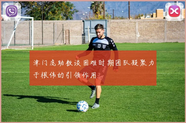 津门虎助教谈困难时期团队凝聚力于根伟的引领作用