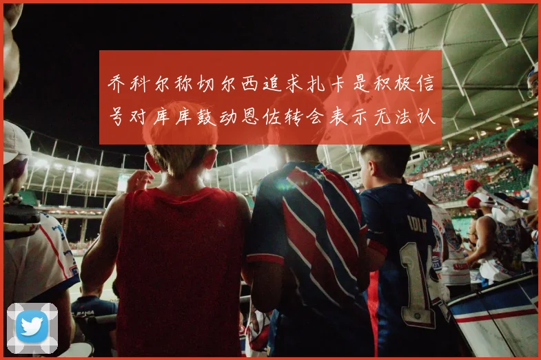 乔科尔称切尔西追求扎卡是积极信号对库库鼓动恩佐转会表示无法认同