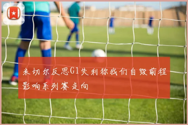 米切尔反思G1失利称我们自毁前程影响系列赛走向