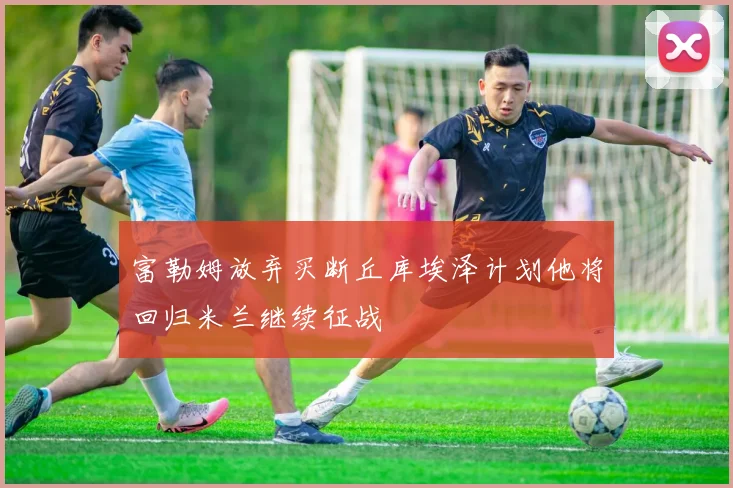 富勒姆放弃买断丘库埃泽计划他将回归米兰继续征战
