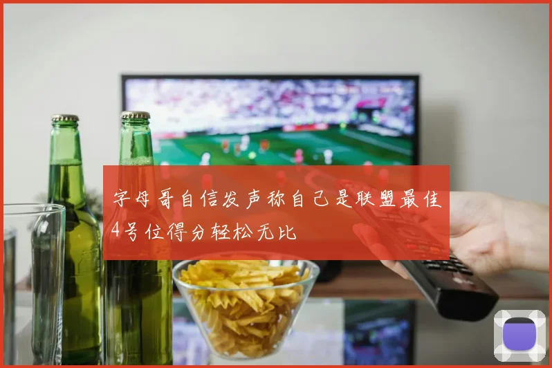 字母哥自信发声称自己是联盟最佳4号位得分轻松无比