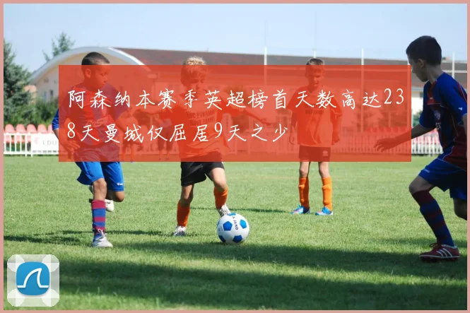 阿森纳本赛季英超榜首天数高达238天曼城仅屈居9天之少