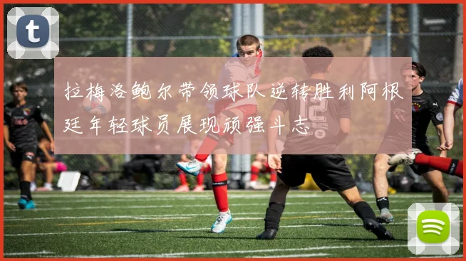 拉梅洛鲍尔带领球队逆转胜利阿根廷年轻球员展现顽强斗志