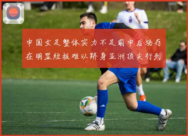 中国女足整体实力不足前中后场存在明显短板难以跻身亚洲顶尖行列