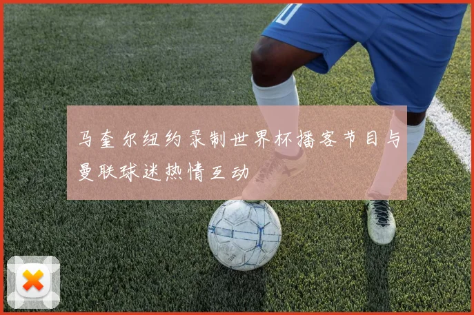 马奎尔纽约录制世界杯播客节目与曼联球迷热情互动