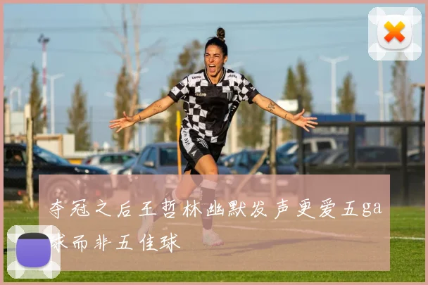 夺冠之后王哲林幽默发声更爱五ga球而非五佳球