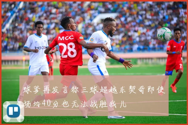 球爹再发言称三球超越东契奇即使场均40分也无法战胜我儿
