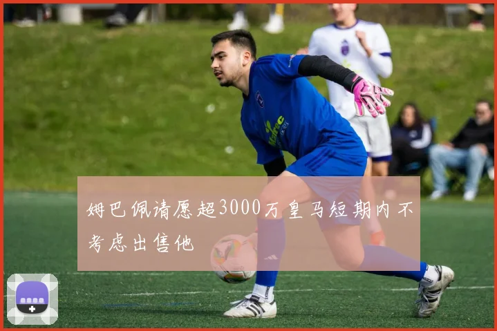 姆巴佩请愿超3000万皇马短期内不考虑出售他