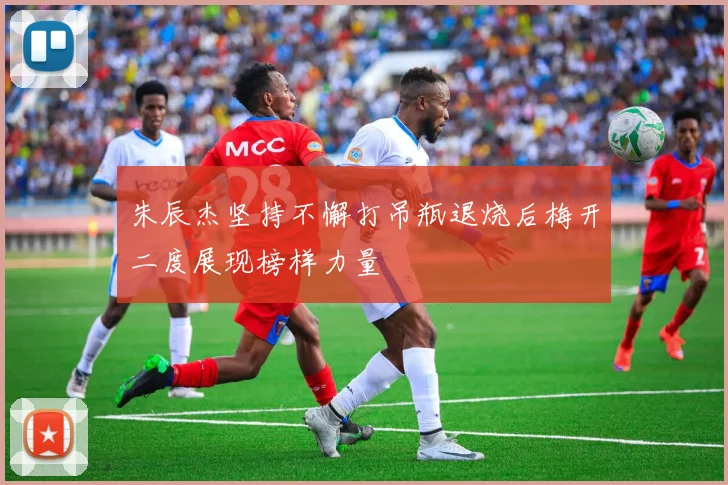 朱辰杰坚持不懈打吊瓶退烧后梅开二度展现榜样力量