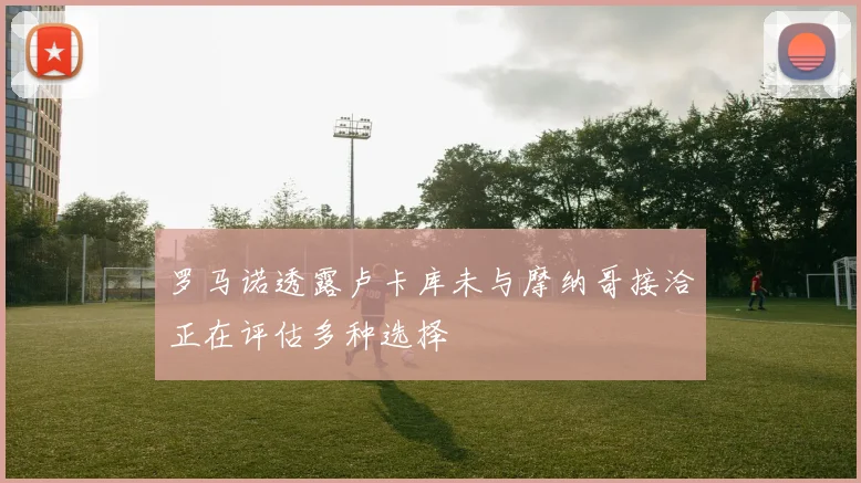 罗马诺透露卢卡库未与摩纳哥接洽正在评估多种选择