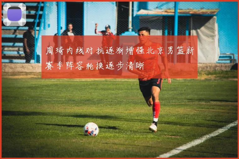 周琦内线对抗逐渐增强北京男篮新赛季阵容轮换逐步清晰