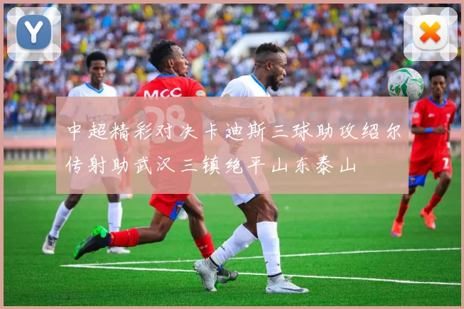 中超精彩对决卡迪斯三球助攻绍尔传射助武汉三镇绝平山东泰山