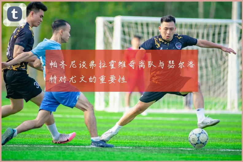 帕齐尼谈弗拉霍维奇离队与瑟尔洛特对尤文的重要性